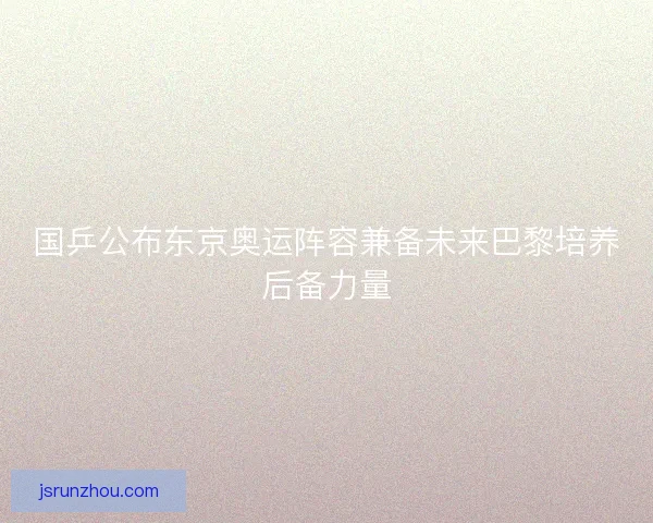 国乒公布东京奥运阵容兼备未来巴黎培养后备力量 国乒公布东京奥运阵容兼备未来巴黎培养后备力量