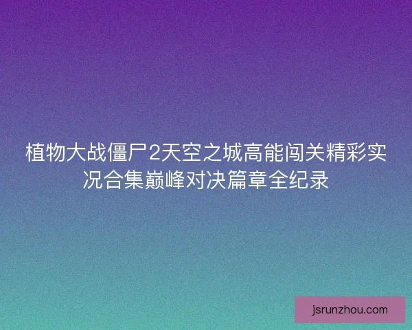 植物大战僵尸2天空之城高能闯关精彩实况合集巅峰对决篇章全纪录 植物大战僵尸2天空之城高能闯关精彩实况合集巅峰对决篇章全纪录