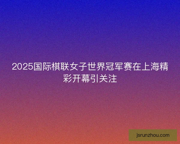2025国际棋联女子世界冠军赛在上海精彩开幕引关注