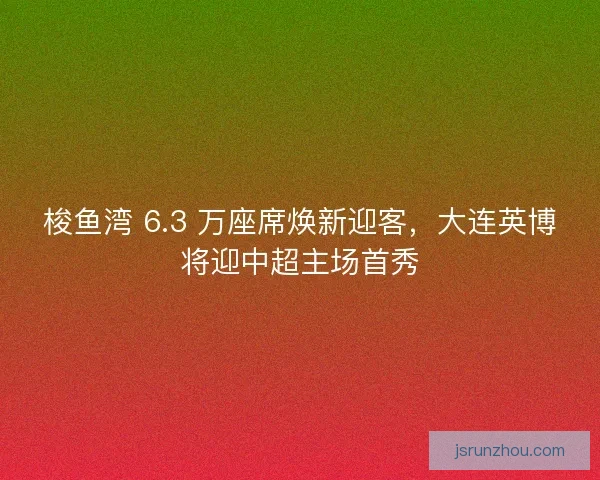 梭鱼湾 6.3 万座席焕新迎客，大连英博将迎中超主场首秀