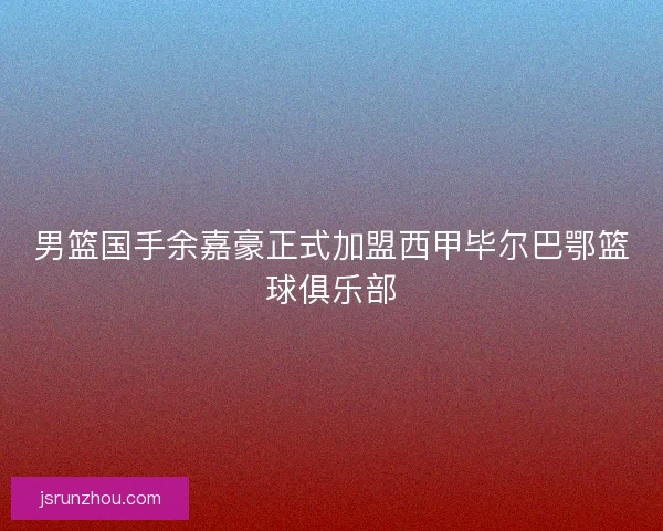 男篮国手余嘉豪正式加盟西甲毕尔巴鄂篮球俱乐部 男篮国手余嘉豪正式加盟西甲毕尔巴鄂篮球俱乐部