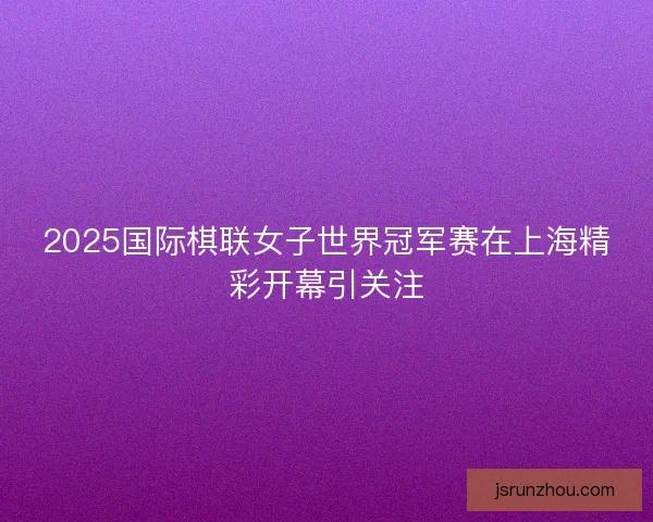 2025国际棋联女子世界冠军赛在上海精彩开幕引关注 2025国际棋联女子世界冠军赛在上海精彩开幕引关注
