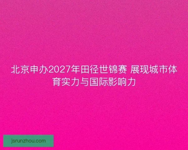 北京申办2027年田径世锦赛 展现城市体育实力与国际影响力