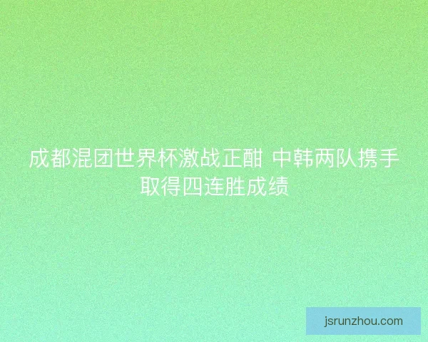 成都混团世界杯激战正酣 中韩两队携手取得四连胜成绩