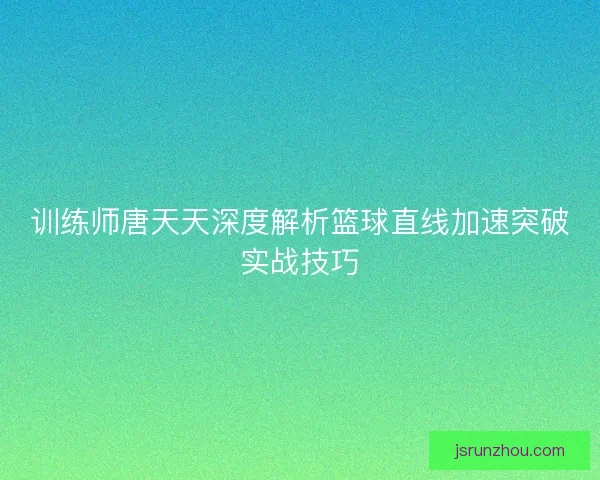 训练师唐天天深度解析篮球直线加速突破实战技巧 训练师唐天天深度解析篮球直线加速突破实战技巧