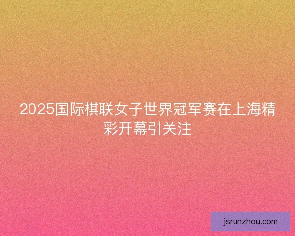 2025国际棋联女子世界冠军赛在上海精彩开幕引关注 2025国际棋联女子世界冠军赛在上海精彩开幕引关注