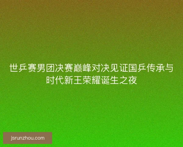 世乒赛男团决赛巅峰对决见证国乒传承与时代新王荣耀诞生之夜 世乒赛男团决赛巅峰对决见证国乒传承与时代新王荣耀诞生之夜