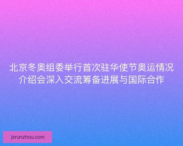 北京冬奥组委举行首次驻华使节奥运情况介绍会深入交流筹备进展与国际合作 北京冬奥组委举行首次驻华使节奥运情况介绍会深入交流筹备进展与国际合作