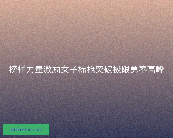 榜样力量激励女子标枪突破极限勇攀高峰