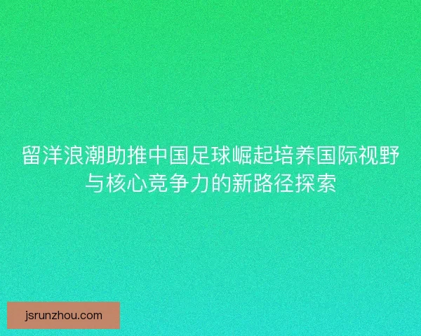 留洋浪潮助推中国足球崛起培养国际视野与核心竞争力的新路径探索 留洋浪潮助推中国足球崛起培养国际视野与核心竞争力的新路径探索
