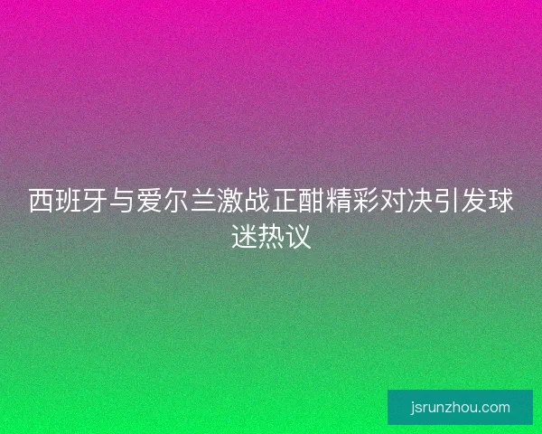 西班牙与爱尔兰激战正酣精彩对决引发球迷热议 西班牙与爱尔兰激战正酣精彩对决引发球迷热议