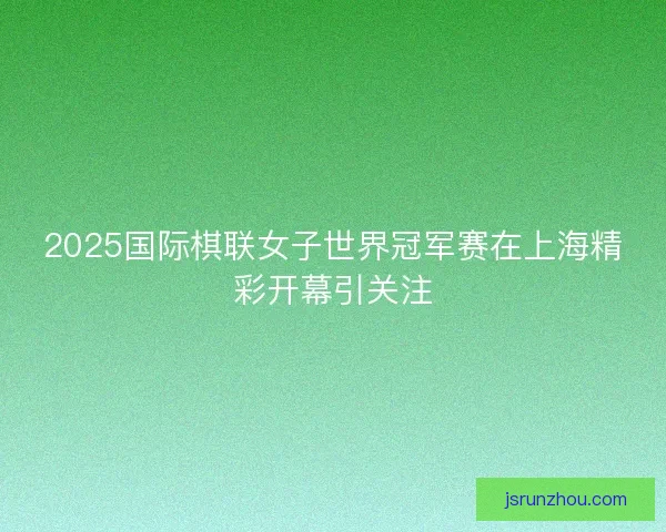 2025国际棋联女子世界冠军赛在上海精彩开幕引关注 2025国际棋联女子世界冠军赛在上海精彩开幕引关注