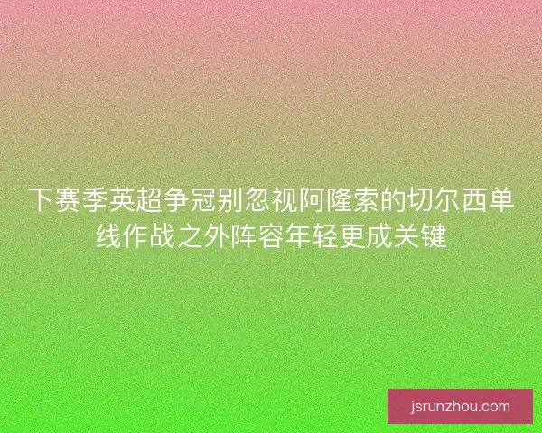 下赛季英超争冠别忽视阿隆索的切尔西单线作战之外阵容年轻更成关键 下赛季英超争冠别忽视阿隆索的切尔西单线作战之外阵容年轻更成关键