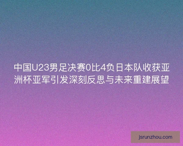 中国U23男足决赛0比4负日本队收获亚洲杯亚军引发深刻反思与未来重建展望 中国U23男足决赛0比4负日本队收获亚洲杯亚军引发深刻反思与未来重建展望