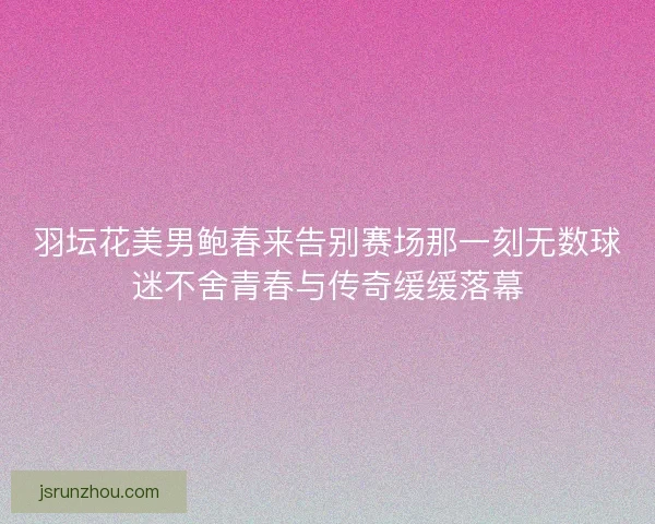 羽坛花美男鲍春来告别赛场那一刻无数球迷不舍青春与传奇缓缓落幕 羽坛花美男鲍春来告别赛场那一刻无数球迷不舍青春与传奇缓缓落幕