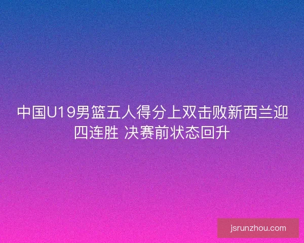 中国U19男篮五人得分上双击败新西兰迎四连胜 决赛前状态回升 中国U19男篮五人得分上双击败新西兰迎四连胜 决赛前状态回升