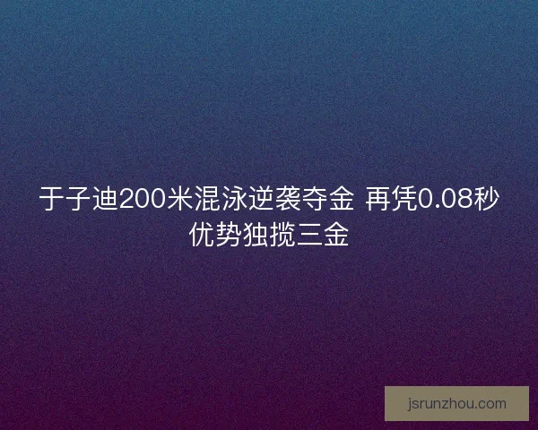 于子迪200米混泳逆袭夺金 再凭0.08秒优势独揽三金 于子迪200米混泳逆袭夺金 再凭0.08秒优势独揽三金